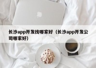 长沙app开发找哪家好（长沙app开发公司哪家好）