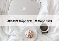 出名的交友app开发（交友app开源）