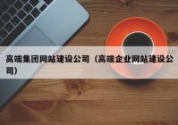 高端集团网站建设公司（高端企业网站建设公司）